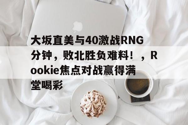 leyu app-包含大坂直美与40激战RNG分钟，败北胜负难料！，Rookie焦点对战赢得满堂喝彩的词条-leyu app