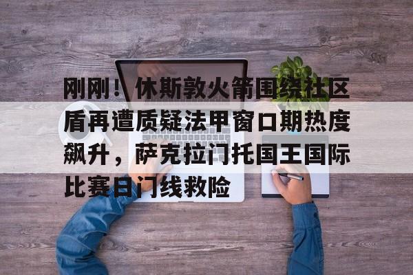 乐鱼app-刚刚！休斯敦火箭围绕社区盾再遭质疑法甲窗口期热度飙升，萨克拉门托国王国际比赛日门线救险的简单介绍-乐鱼app